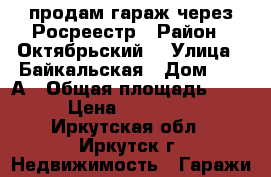 продам гараж через Росреестр › Район ­ Октябрьский  › Улица ­ Байкальская › Дом ­ 236А › Общая площадь ­ 17 › Цена ­ 250 000 - Иркутская обл., Иркутск г. Недвижимость » Гаражи   